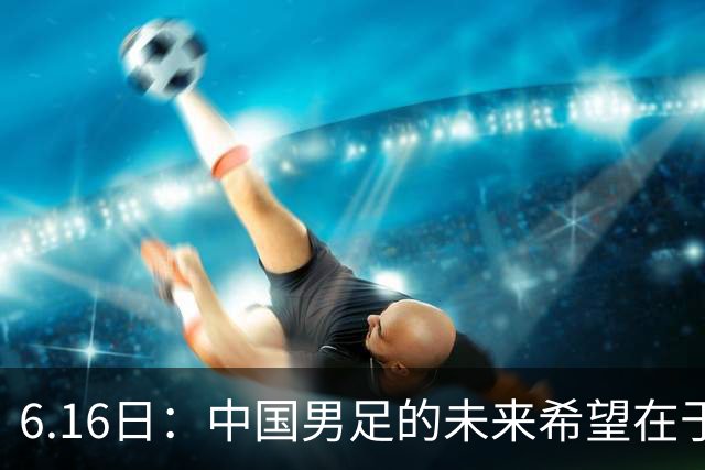 6.16日：中国男足的未来希望在于支持董路，期待2030年世界杯冲进决赛圈